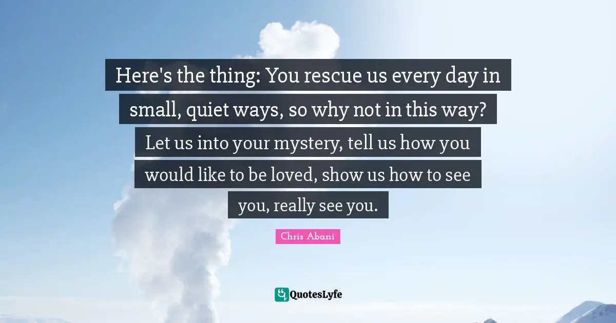 Here's the thing: You rescue us every day in small, quiet ways, so why not in this way? Let us into your mystery, tell us how you would like to be loved, show us how to see you, really see you.