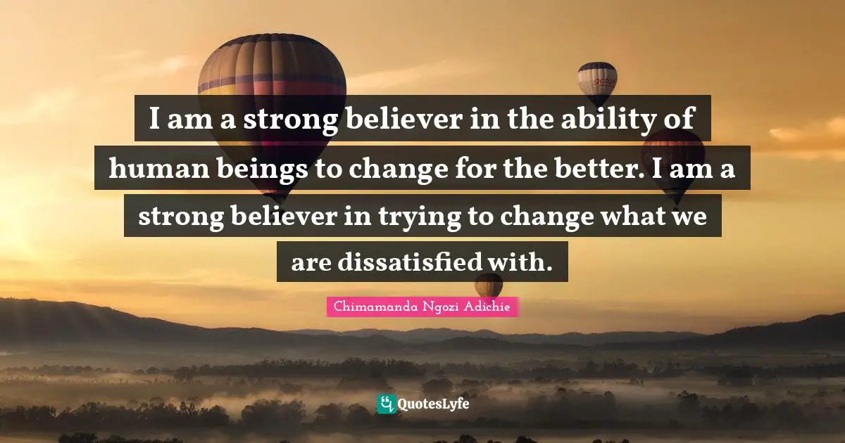 I am a strong believer in the ability of human beings to change for the better. I am a strong believer in trying to change what we are dissatisfied with.