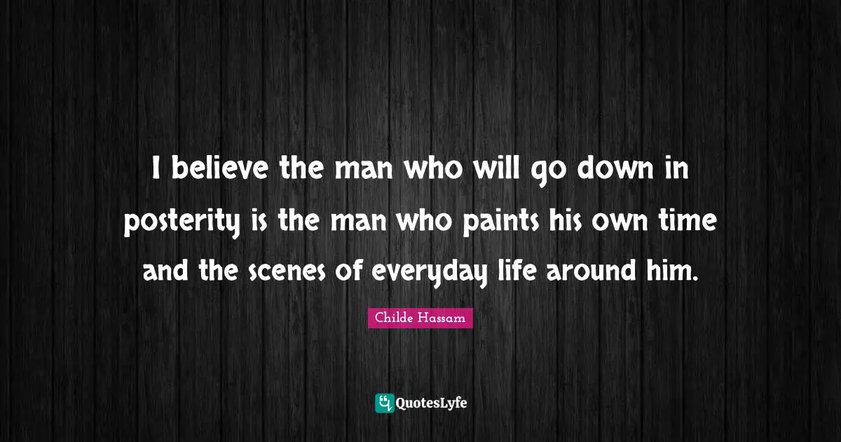 I believe the man who will go down in posterity is the man who paints his own time and the scenes of everyday life around him.