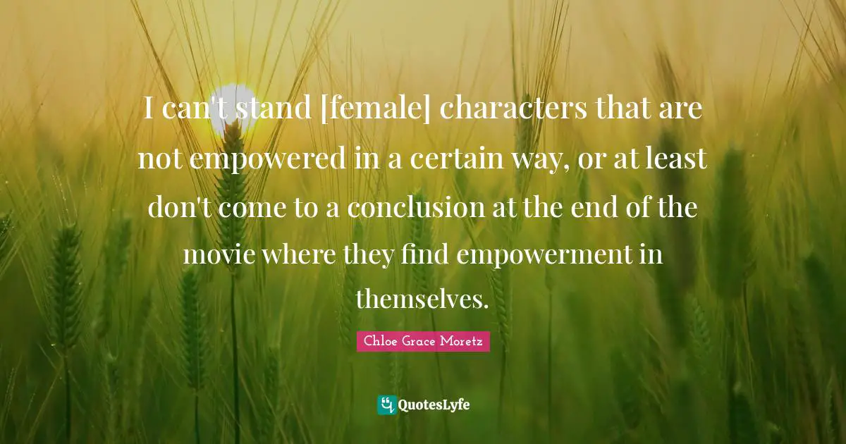 Chloe Grace Moretz Quotes: "I can't stand [female] characters that are not empowered in a certain way, or at least don't come to a conclusion at the end of the movie where they find empowerment in themselves."