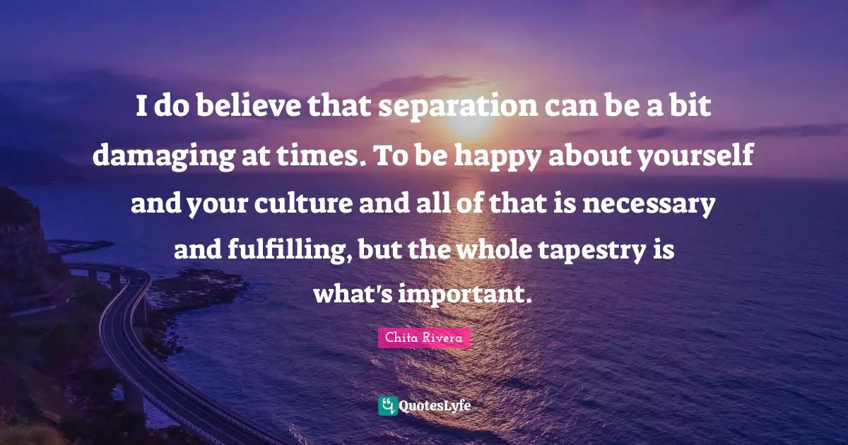 I do believe that separation can be a bit damaging at times. To be happy about yourself and your culture and all of that is necessary and fulfilling, but the whole tapestry is what's important.