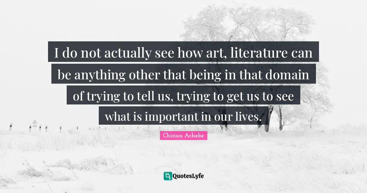 I do not actually see how art, literature can be anything other that being in that domain of trying to tell us, trying to get us to see what is important in our lives.