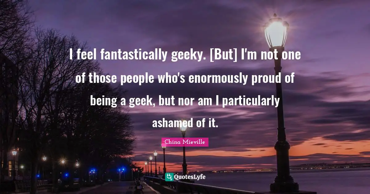 I feel fantastically geeky. [But] I'm not one of those people who's enormously proud of being a geek, but nor am I particularly ashamed of it.