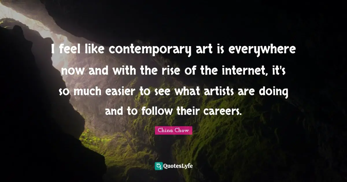 I feel like contemporary art is everywhere now and with the rise of the internet, it's so much easier to see what artists are doing and to follow their careers.