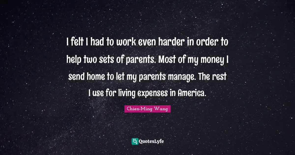 I felt I had to work even harder in order to help two sets of parents. Most of my money I send home to let my parents manage. The rest I use for living expenses in America.