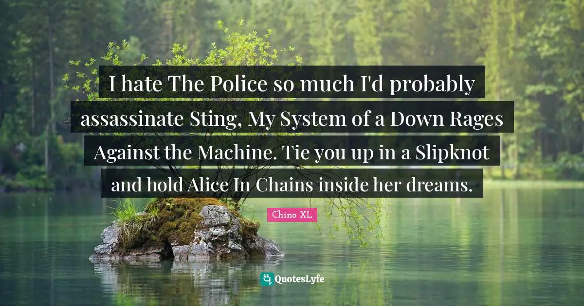 I hate The Police so much I'd probably assassinate Sting, My System of a Down Rages Against the Machine. Tie you up in a Slipknot and hold Alice In Chains inside her dreams.