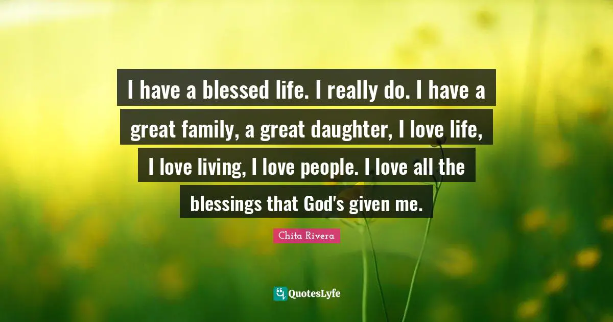 I have a blessed life. I really do. I have a great family, a great daughter, I love life, I love living, I love people. I love all the blessings that God's given me.
