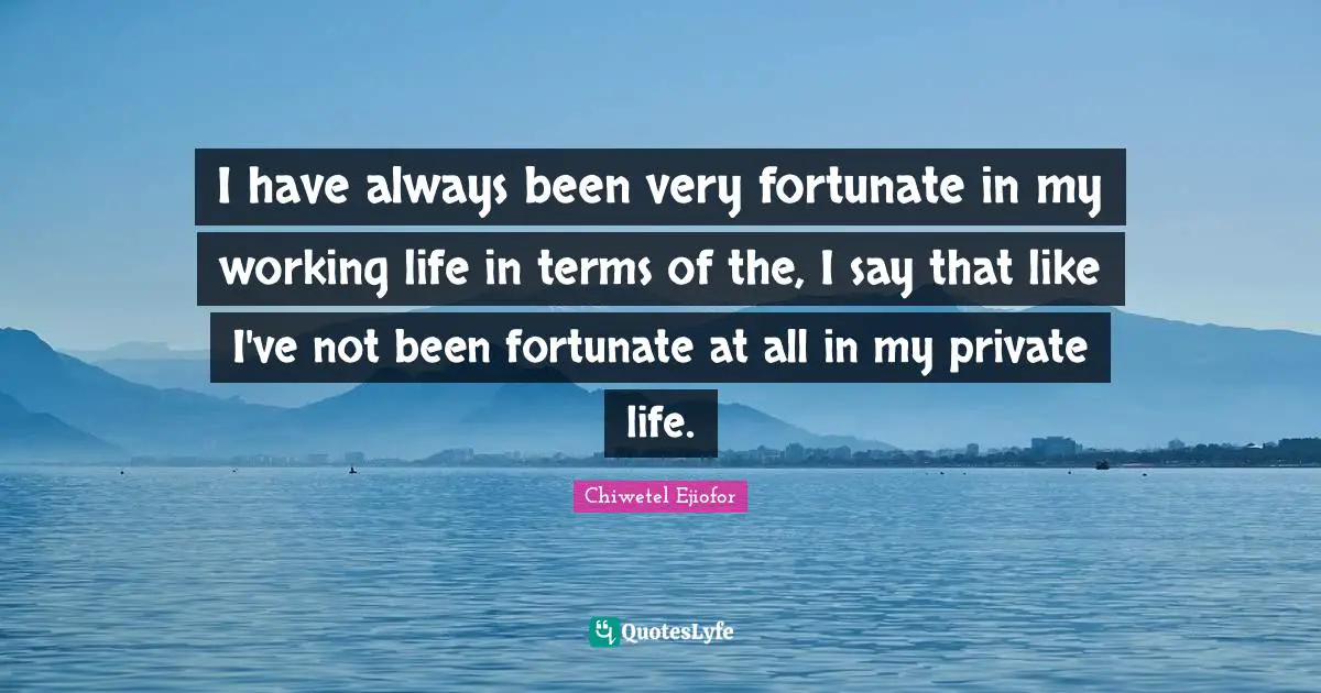 I have always been very fortunate in my working life in terms of the, I say that like I've not been fortunate at all in my private life.