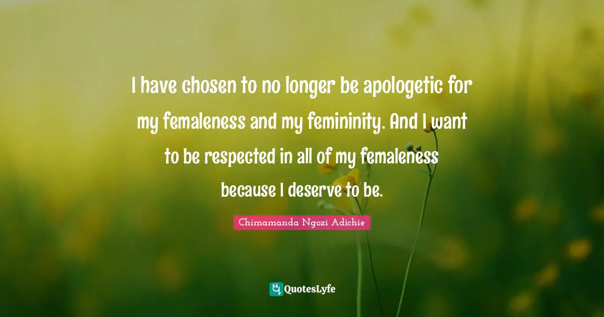 I have chosen to no longer be apologetic for my femaleness and my femininity. And I want to be respected in all of my femaleness because I deserve to be.