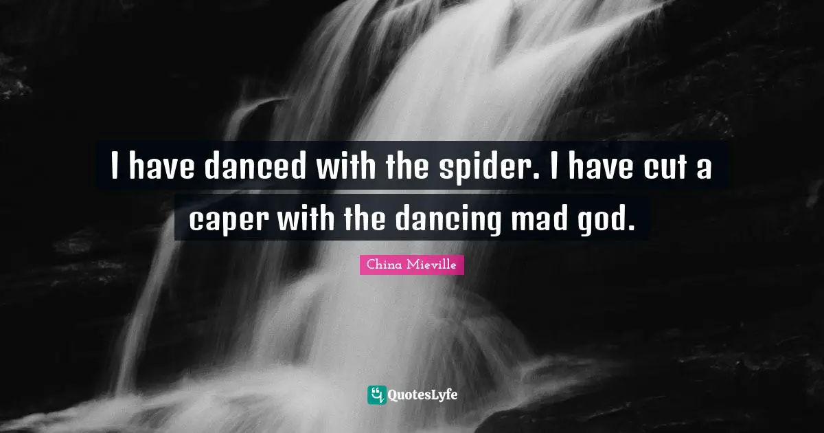 I have danced with the spider. I have cut a caper with the dancing mad god.