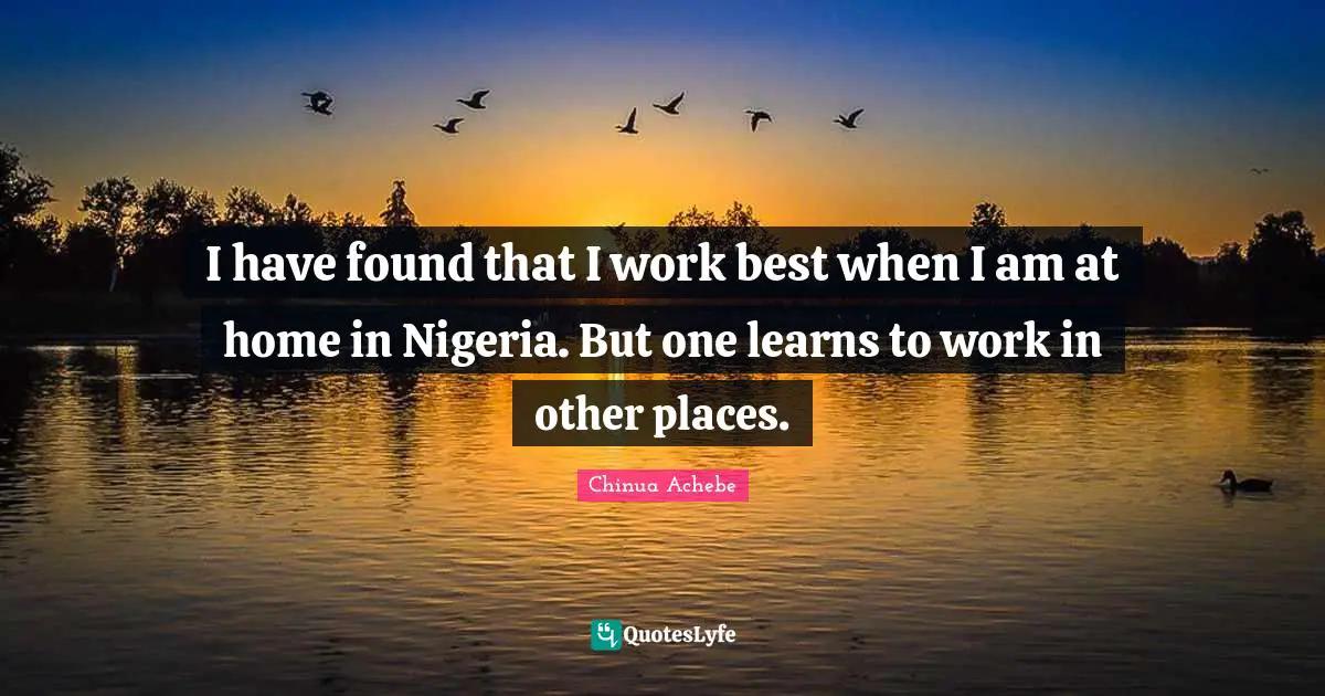I have found that I work best when I am at home in Nigeria. But one learns to work in other places.