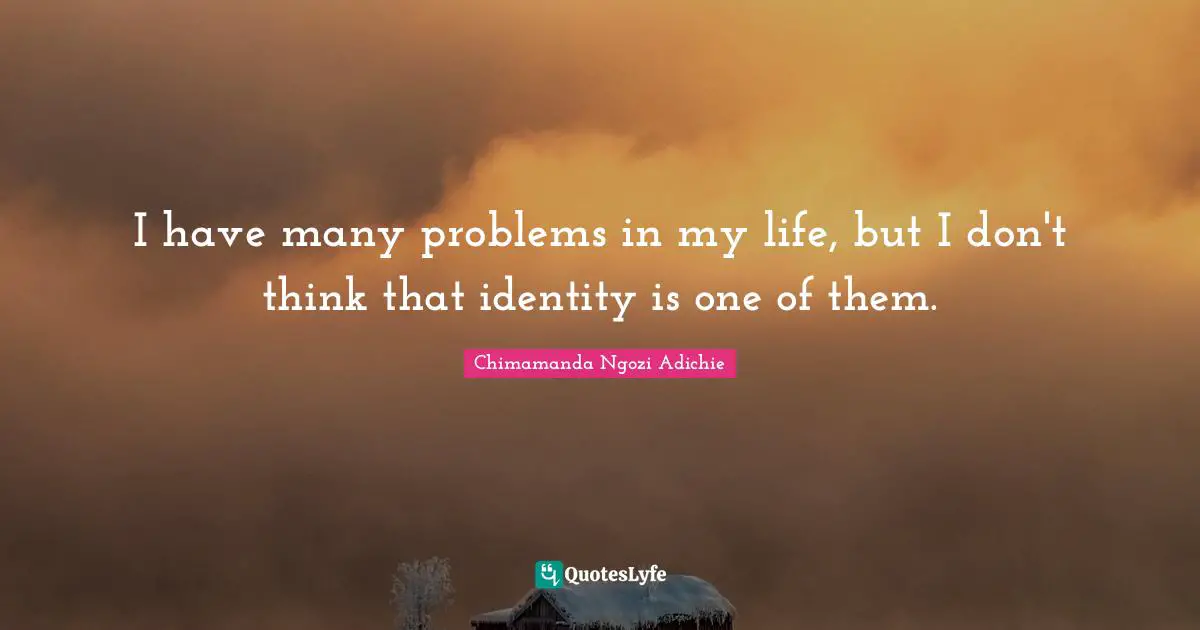 I have many problems in my life, but I don't think that identity is one of them.
