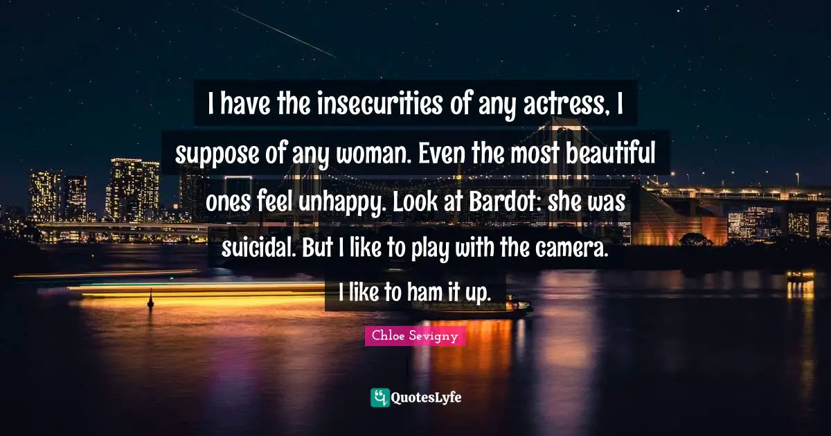 I have the insecurities of any actress, I suppose of any woman. Even the most beautiful ones feel unhappy. Look at Bardot: she was suicidal. But I like to play with the camera. I like to ham it up.