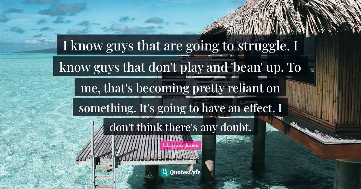I know guys that are going to struggle. I know guys that don't play and 'bean' up. To me, that's becoming pretty reliant on something. It's going to have an effect. I don't think there's any doubt.