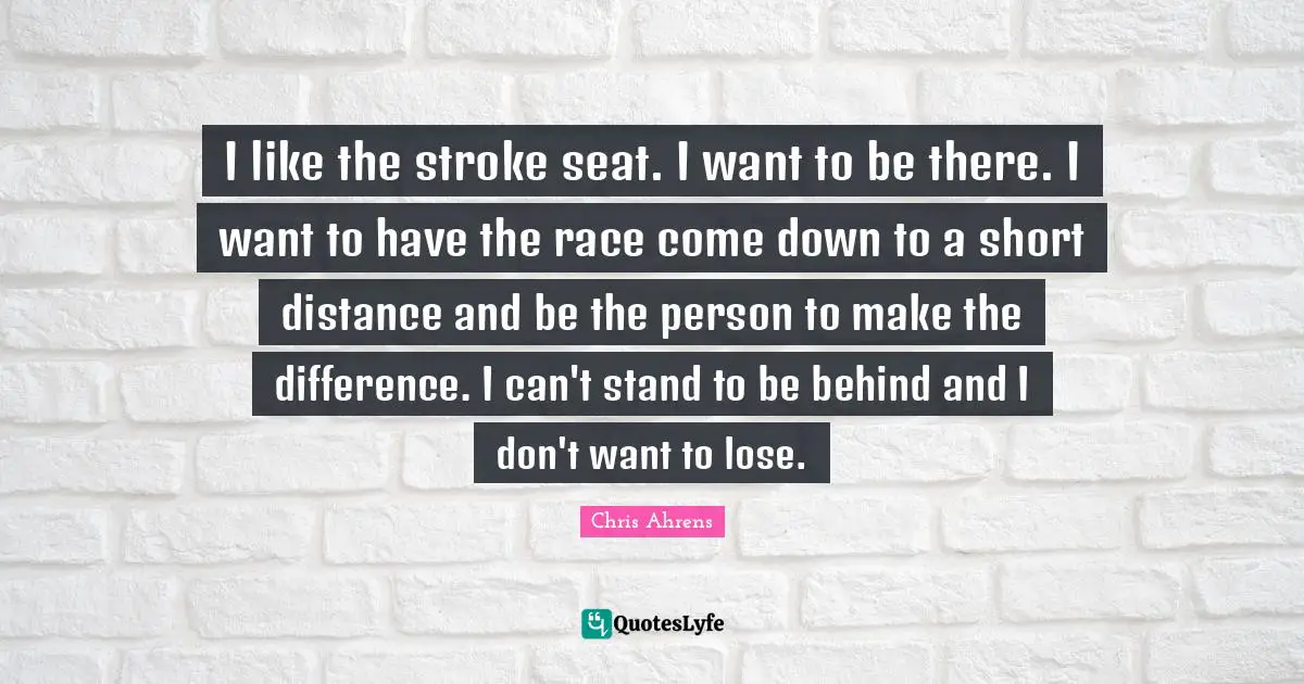I like the stroke seat. I want to be there. I want to have the race come down to a short distance and be the person to make the difference. I can't stand to be behind and I don't want to lose.