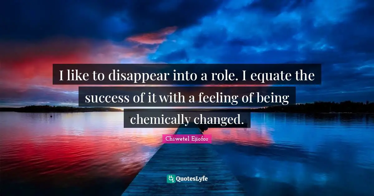 I like to disappear into a role. I equate the success of it with a feeling of being chemically changed.