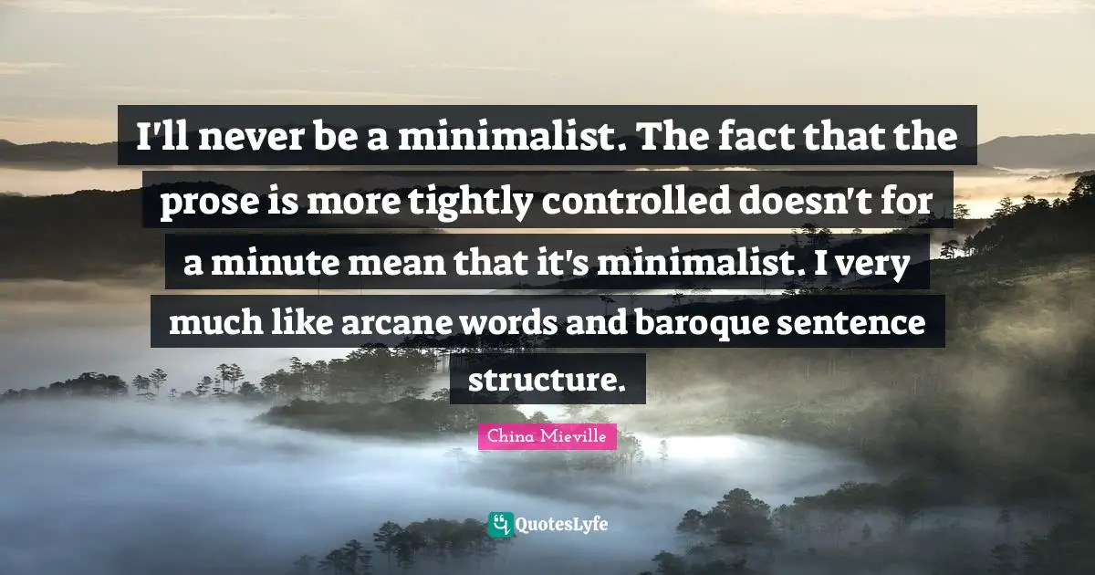 I'll never be a minimalist. The fact that the prose is more tightly controlled doesn't for a minute mean that it's minimalist. I very much like arcane words and baroque sentence structure.
