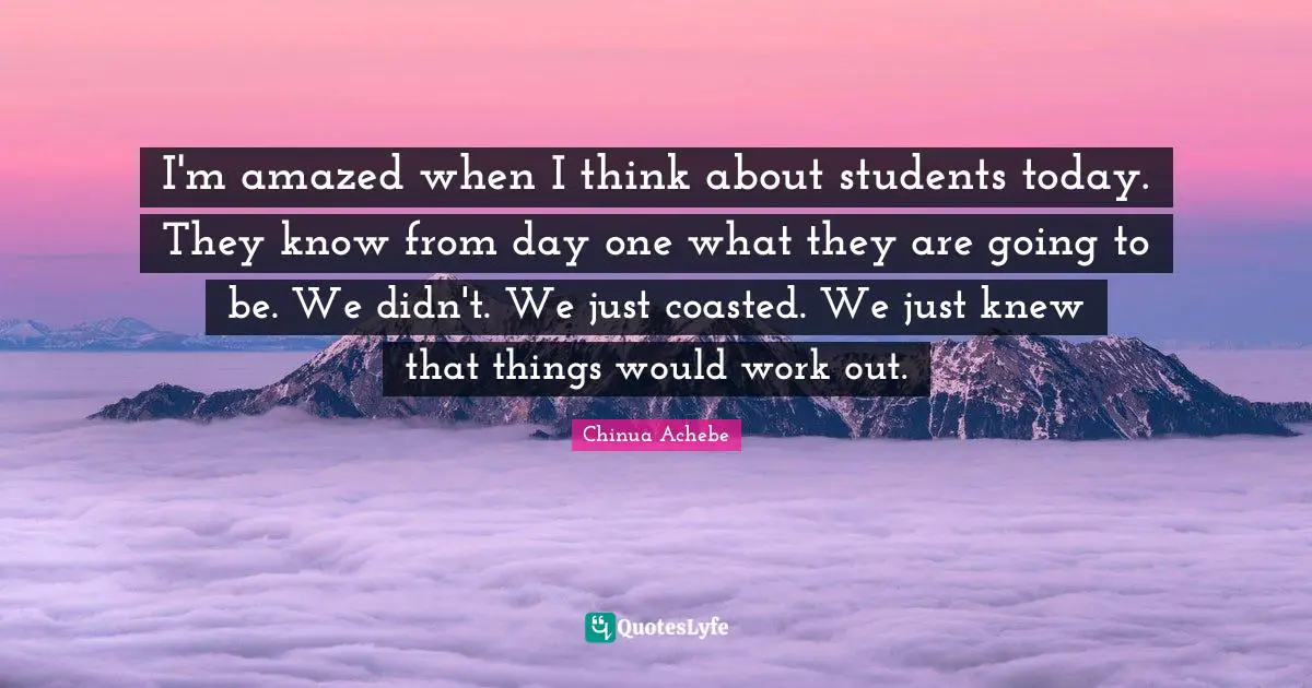 I'm amazed when I think about students today. They know from day one what they are going to be. We didn't. We just coasted. We just knew that things would work out.