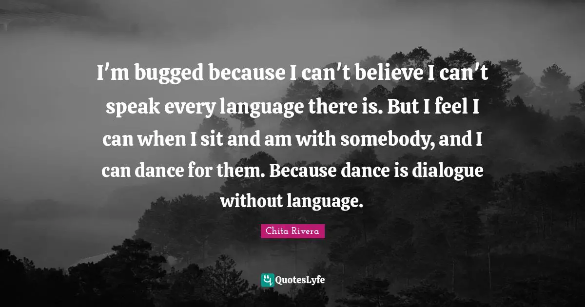 I'm bugged because I can't believe I can't speak every language there is. But I feel I can when I sit and am with somebody, and I can dance for them. Because dance is dialogue without language.