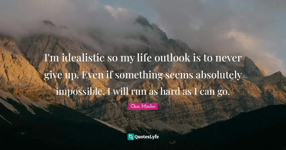 I'm idealistic so my life outlook is to never give up. Even if something seems absolutely impossible, I will run as hard as I can go.