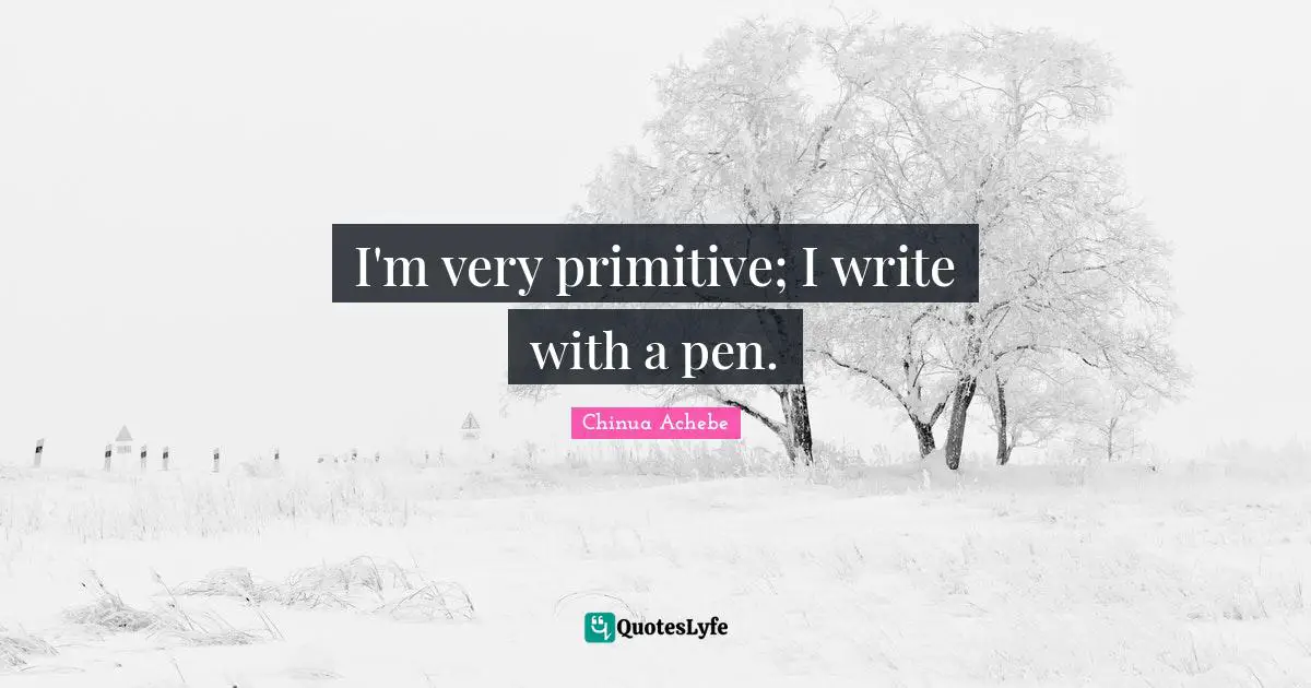 I'm very primitive; I write with a pen.