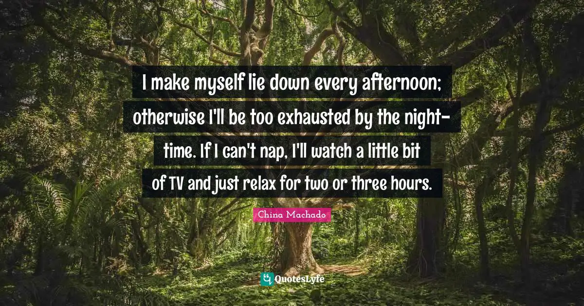 I make myself lie down every afternoon; otherwise I'll be too exhausted by the night-time. If I can't nap, I'll watch a little bit of TV and just relax for two or three hours.