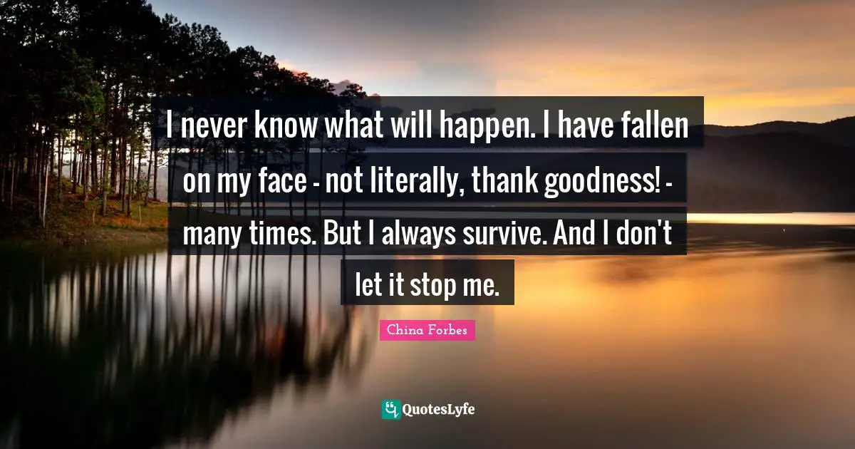 I never know what will happen. I have fallen on my face - not literally, thank goodness! - many times. But I always survive. And I don't let it stop me.