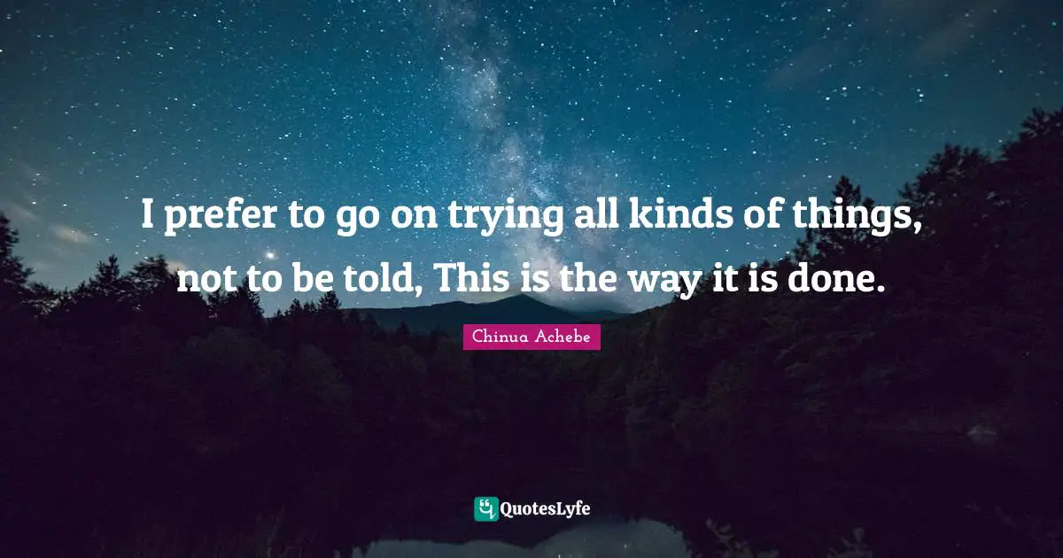 I prefer to go on trying all kinds of things, not to be told, This is the way it is done.