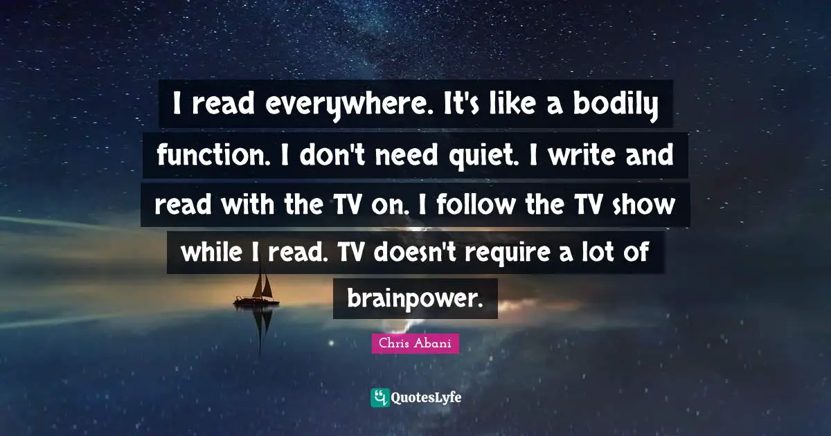 I read everywhere. It's like a bodily function. I don't need quiet. I write and read with the TV on. I follow the TV show while I read. TV doesn't require a lot of brainpower.