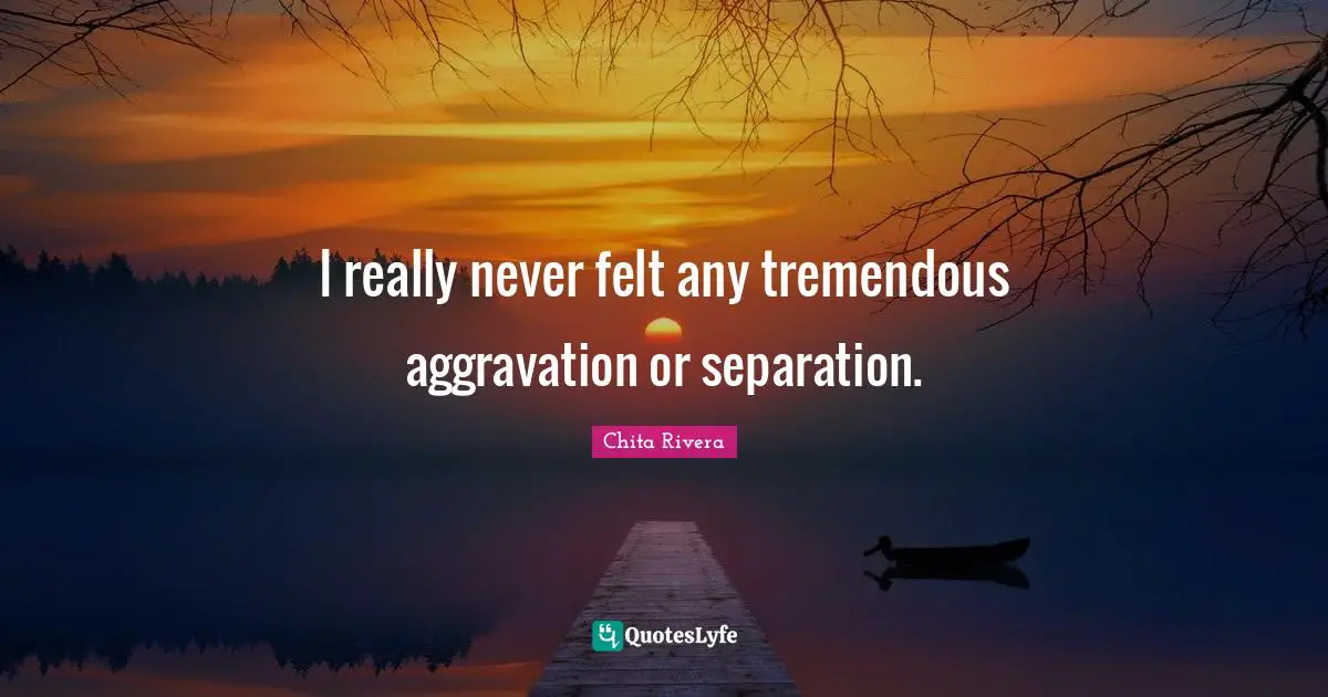 I really never felt any tremendous aggravation or separation.