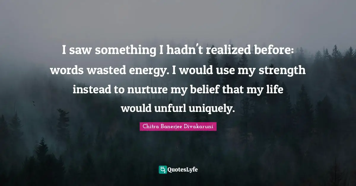 Chitra Banerjee Divakaruni Quotes: "I saw something I hadn't realized before: words wasted energy. I would use my strength instead to nurture my belief that my life would unfurl uniquely."