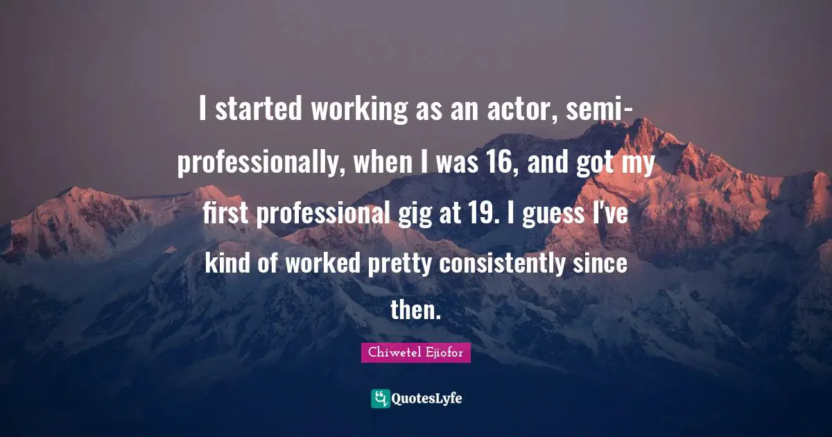 I started working as an actor, semi-professionally, when I was 16, and got my first professional gig at 19. I guess I've kind of worked pretty consistently since then.