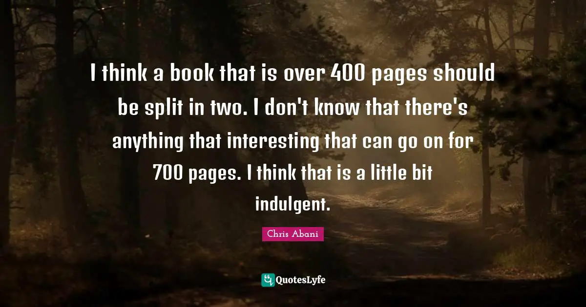 I think a book that is over 400 pages should be split in two. I don't know that there's anything that interesting that can go on for 700 pages. I think that is a little bit indulgent.