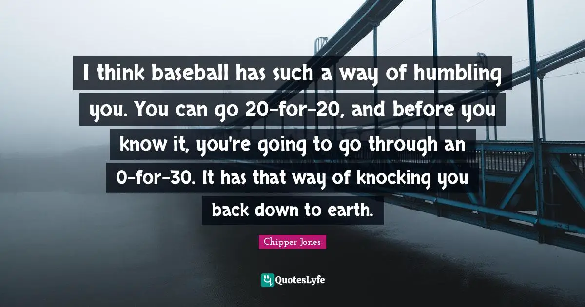 I think baseball has such a way of humbling you. You can go 20-for-20, and before you know it, you're going to go through an 0-for-30. It has that way of knocking you back down to earth.