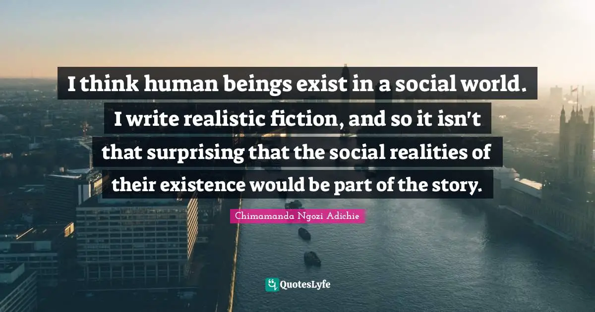 I think human beings exist in a social world. I write realistic fiction, and so it isn't that surprising that the social realities of their existence would be part of the story.