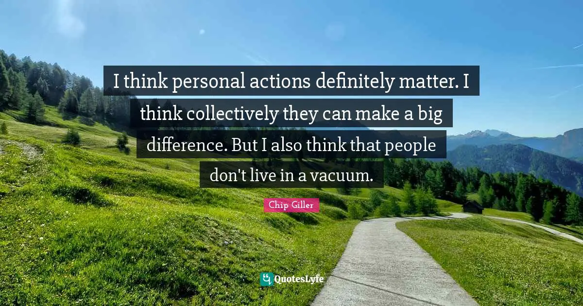 I think personal actions definitely matter. I think collectively they can make a big difference. But I also think that people don't live in a vacuum.