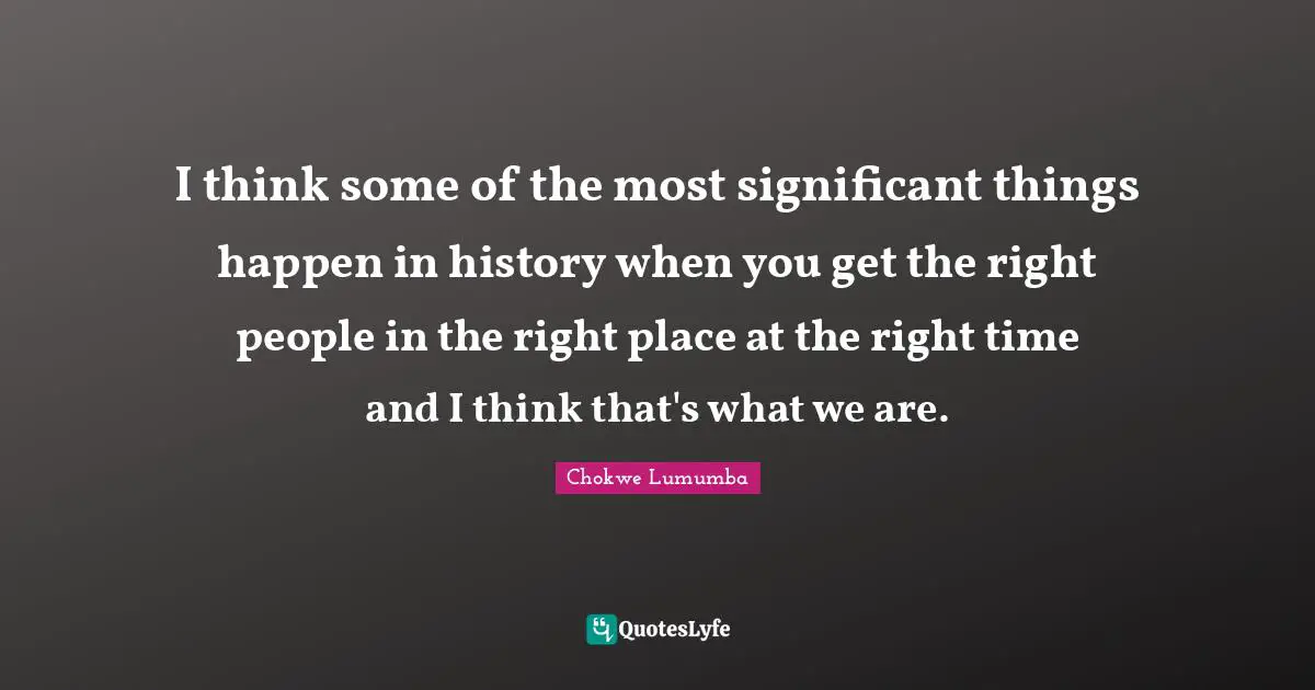 I think some of the most significant things happen in history when you get the right people in the right place at the right time and I think that's what we are.