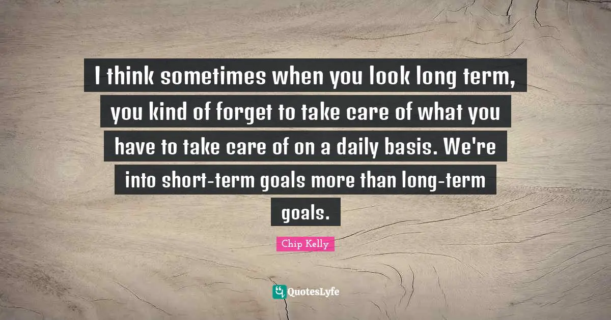 I think sometimes when you look long term, you kind of forget to take care of what you have to take care of on a daily basis. We're into short-term goals more than long-term goals.