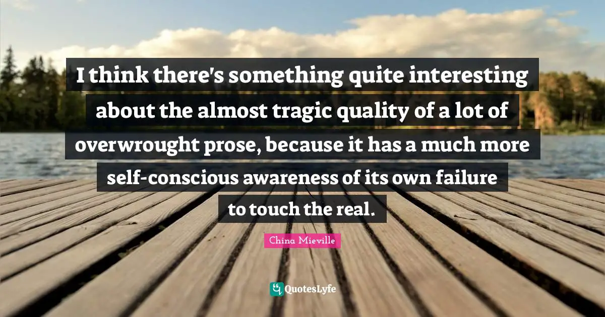 I think there's something quite interesting about the almost tragic quality of a lot of overwrought prose, because it has a much more self-conscious awareness of its own failure to touch the real.