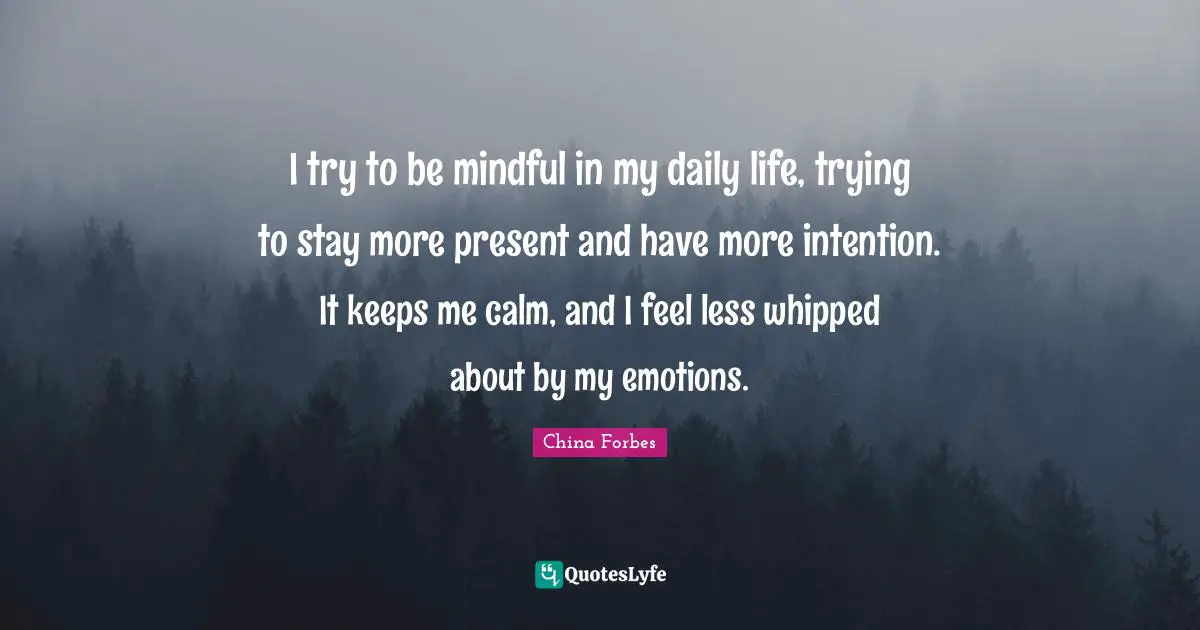 I try to be mindful in my daily life, trying to stay more present and have more intention. It keeps me calm, and I feel less whipped about by my emotions.