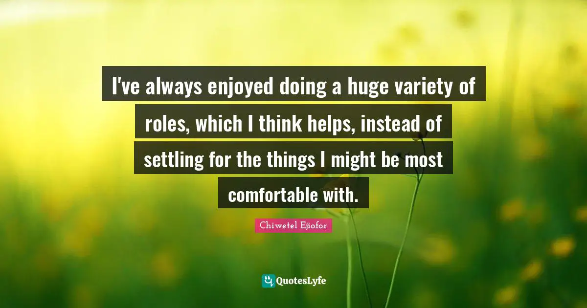 I've always enjoyed doing a huge variety of roles, which I think helps, instead of settling for the things I might be most comfortable with.
