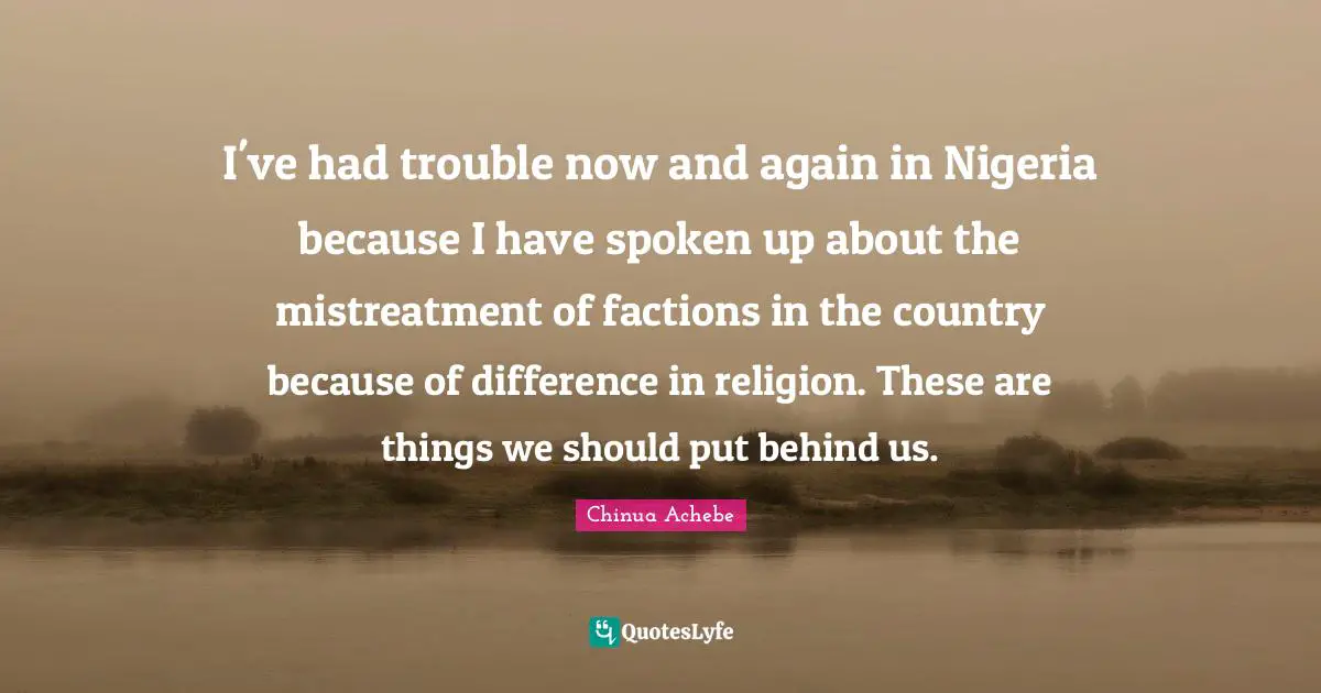 I've had trouble now and again in Nigeria because I have spoken up about the mistreatment of factions in the country because of difference in religion. These are things we should put behind us.