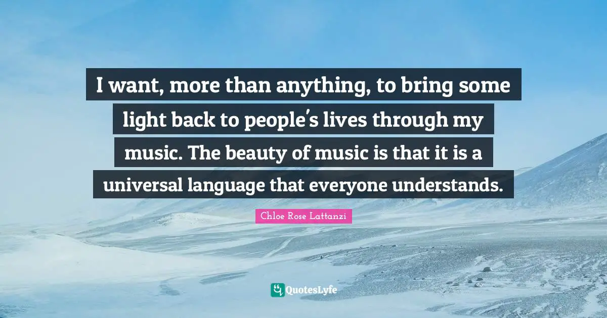 I want, more than anything, to bring some light back to people's lives through my music. The beauty of music is that it is a universal language that everyone understands.