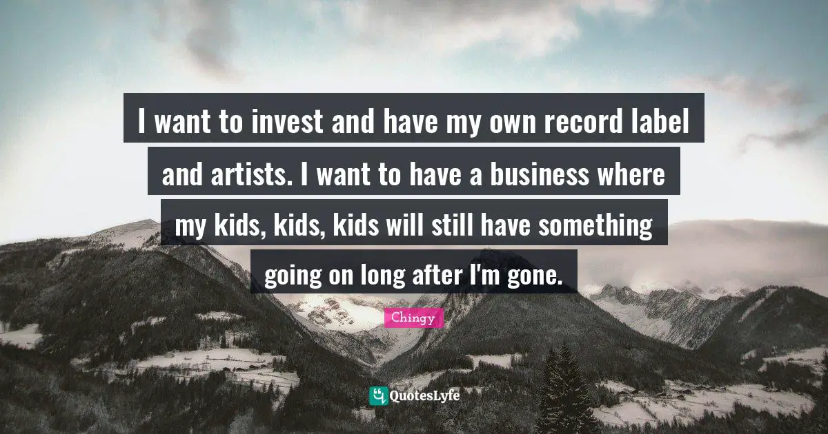 I want to invest and have my own record label and artists. I want to have a business where my kids, kids, kids will still have something going on long after I'm gone.