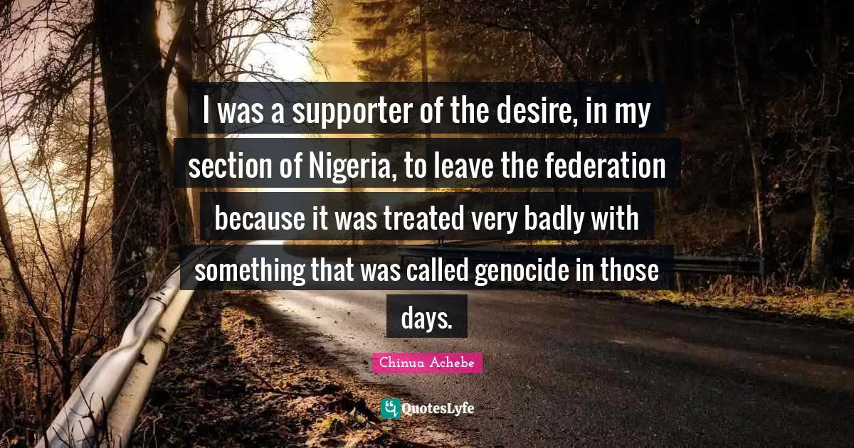 I was a supporter of the desire, in my section of Nigeria, to leave the federation because it was treated very badly with something that was called genocide in those days.