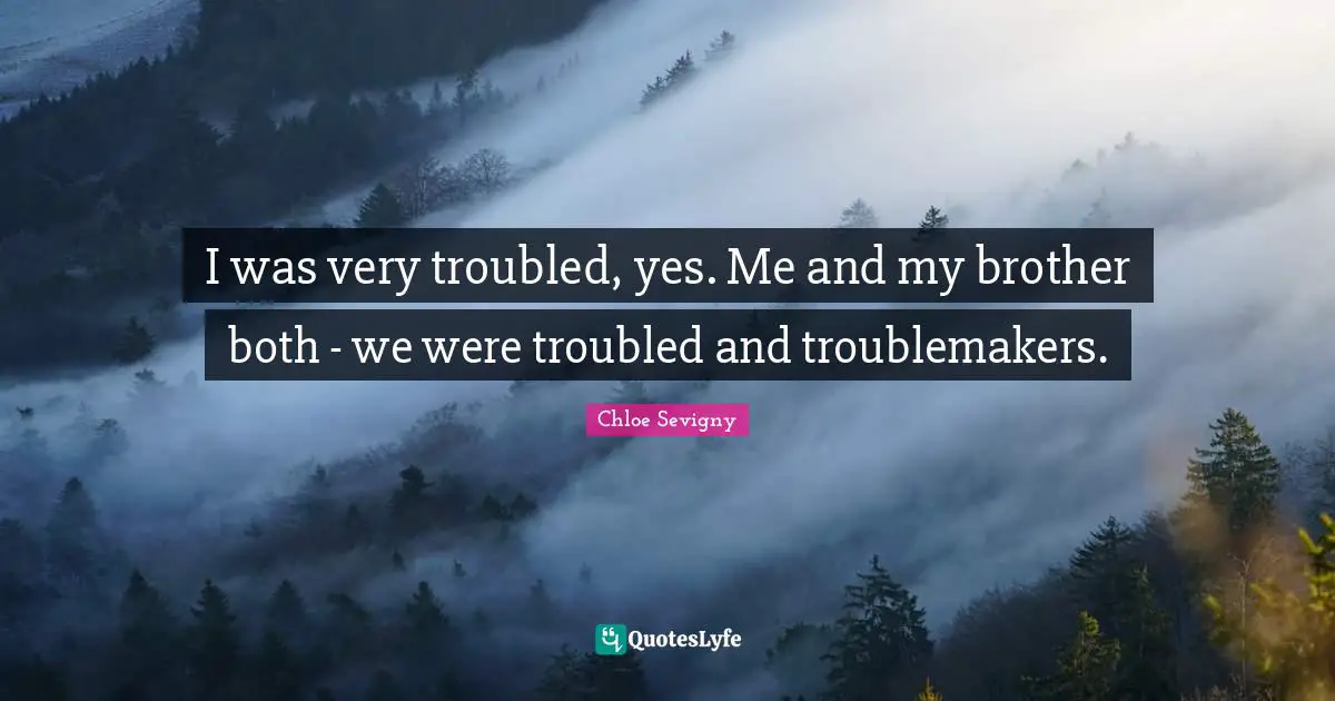 I was very troubled, yes. Me and my brother both - we were troubled and troublemakers.