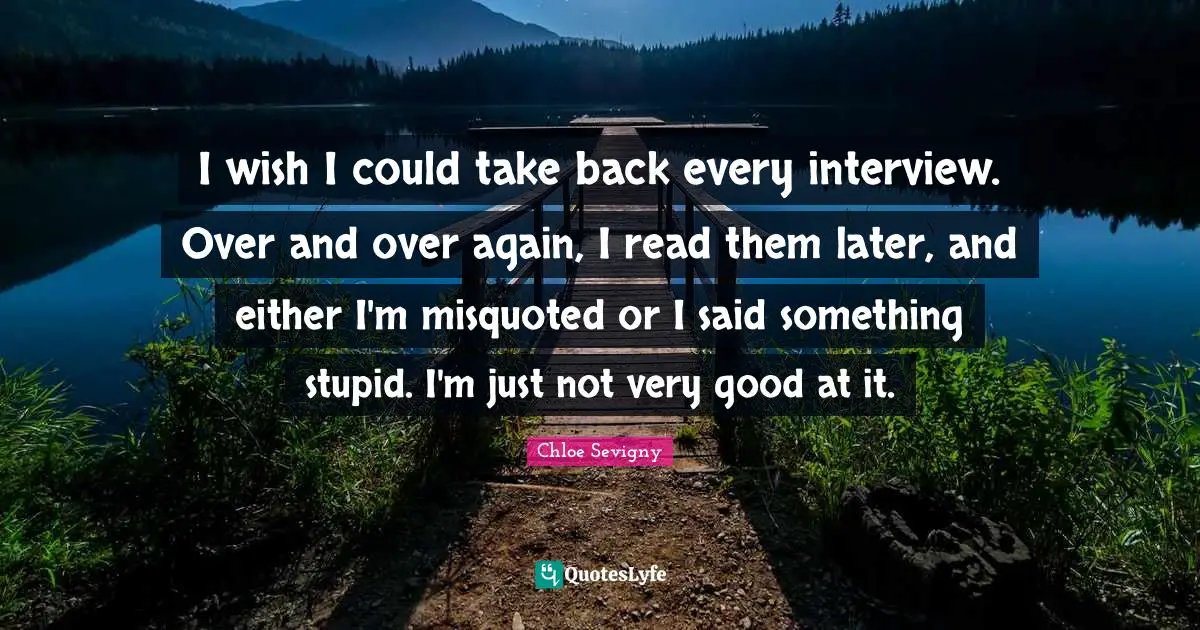I wish I could take back every interview. Over and over again, I read them later, and either I'm misquoted or I said something stupid. I'm just not very good at it.