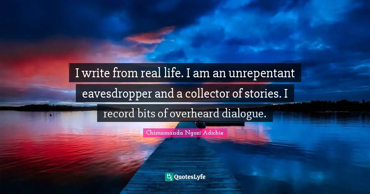 I write from real life. I am an unrepentant eavesdropper and a collector of stories. I record bits of overheard dialogue.