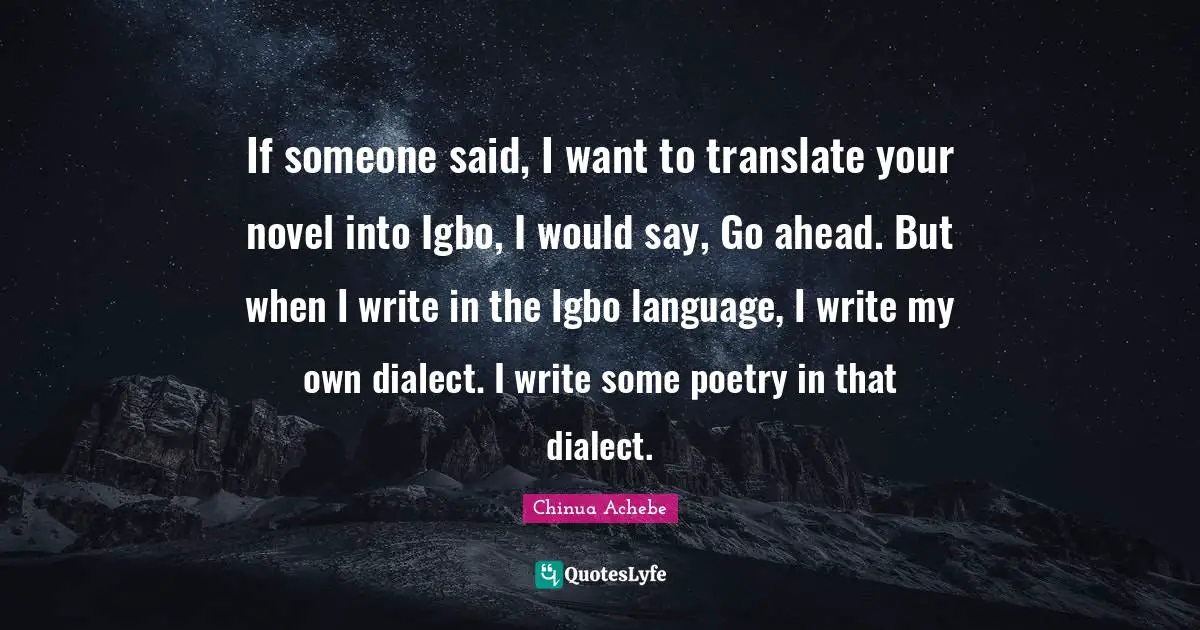If someone said, I want to translate your novel into Igbo, I would say, Go ahead. But when I write in the Igbo language, I write my own dialect. I write some poetry in that dialect.