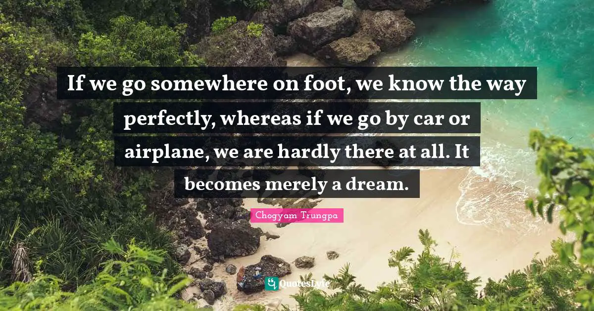 If we go somewhere on foot, we know the way perfectly, whereas if we go by car or airplane, we are hardly there at all. It becomes merely a dream.